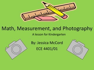 Math, Measurement, and Photography By: Jessica McCord ECE 4401/01  A lesson for Kindergarten 