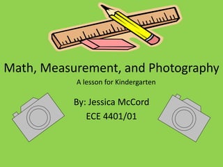 Math, Measurement, and Photography
           A lesson for Kindergarten

           By: Jessica McCord
              ECE 4401/01
 