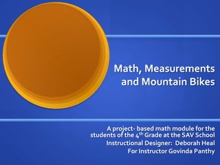 Math, Measurements
         and Mountain Bikes



     A project- based math module for the
students of the 4th Grade at the SAV School
     Instructional Designer: Deborah Heal
             For Instructor Govinda Panthy
 