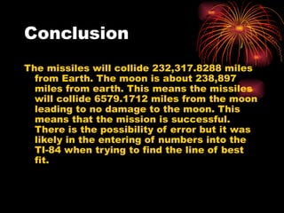 Conclusion The missiles will collide 232,317.8288 miles from Earth. The moon is about 238,897 miles from earth. This means the missiles will collide 6579.1712 miles from the moon leading to no damage to the moon. This means that the mission is successful. There is the possibility of error but it was likely in the entering of numbers into the TI-84 when trying to find the line of best fit. 