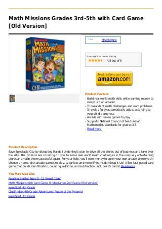 Math Missions Grades 3rd-5th with Card Game
[Old Version]

                                                                Price :
                                                                          Check Price



                                                               Average Customer Rating

                                                                              4.5 out of 5




                                                           Product Feature
                                                           q   Build real-world math skills while earning money to
                                                               run your own arcade!
                                                           q   Thousands of math challenges and word problems
                                                           q   3 levels of play automatically adjust according to
                                                               your child's progress
                                                           q   Arcade with seven games to play
                                                           q   Supports National Council of Teachers of
                                                               Mathematics standards for grades 3-5
                                                           q   Read more




Product Description
Save Spectacle City by disrupting Randall Underling's plan to drive all the stores out of business and take over
the city. The citizens are counting on you to solve real world math challenges in the uniquely entertaining
stores and make them successful again. For your help, you'll earn money to open your own arcade where you'll
choose a name, pick arcade games to play, set prices and more! Free Inside! Snap It Up! A fun, fast-paced card
game that builds identification, counting, addition, and subtraction. Includes 85 cards! Read more

You May Also Like
Reading Blaster Ages 9 - 12 (Jewel Case)
Math Missions with Card Game Kindergarten-2nd Grade [Old Version]
JumpStart 4th Grade
ClueFinders 4th Grade Adventures: Puzzle of the Pyramid
JumpStart 3rd Grade
 
