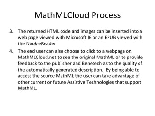MathMLCloud	
  Process	
  
3.  The	
  returned	
  HTML	
  code	
  and	
  images	
  can	
  be	
  inserted	
  into	
  a	
  
web	
  page	
  viewed	
  with	
  MicrosoO	
  IE	
  or	
  an	
  EPUB	
  viewed	
  with	
  
the	
  Nook	
  eReader	
  
4.  The	
  end	
  user	
  can	
  also	
  choose	
  to	
  click	
  to	
  a	
  webpage	
  on	
  
MathMLCloud.net	
  to	
  see	
  the	
  original	
  MathML	
  or	
  to	
  provide	
  
feedback	
  to	
  the	
  publisher	
  and	
  Benetech	
  as	
  to	
  the	
  quality	
  of	
  
the	
  automaFcally	
  generated	
  descripFon.	
  	
  By	
  being	
  able	
  to	
  
access	
  the	
  source	
  MathML	
  the	
  user	
  can	
  take	
  advantage	
  of	
  
other	
  current	
  or	
  future	
  AssisFve	
  Technologies	
  that	
  support	
  
MathML.	
  

 