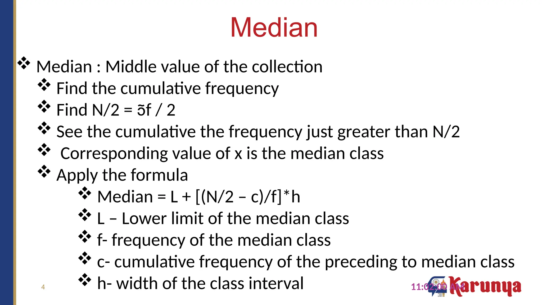 4
Median
11:02:00 AM
 Median : Middle value of the collection
 Find the cumulative frequency
 Find N/2 = f / 2
 See the cumulative the frequency just greater than N/2
 Corresponding value of x is the median class
 Apply the formula
 Median = L + [(N/2 – c)/f]*h
 L – Lower limit of the median class
 f- frequency of the median class
 c- cumulative frequency of the preceding to median class
 h- width of the class interval
 