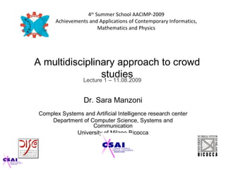 4th Summer School AACIMP-2009
       Achievements and Applications of Contemporary Informatics,
                        Mathematics and Physics




A multidisciplinary approach to crowd
                  studies
           Lecture 1 – 11.08.2009


                  Dr. Sara Manzoni
 Complex Systems and Artificial Intelligence research center
     Department of Computer Science, Systems and
                    Communication
              University of Milano-Bicocca
 