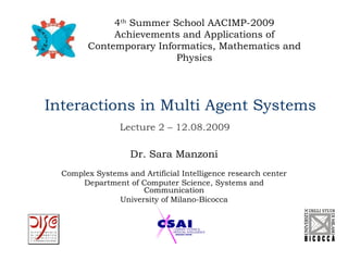 4th Summer School AACIMP-2009
             Achievements and Applications of
        Contemporary Informatics, Mathematics and
                         Physics




Interactions in Multi Agent Systems
                 Lecture 2 – 12.08.2009

                    Dr. Sara Manzoni
  Complex Systems and Artificial Intelligence research center
      Department of Computer Science, Systems and
                     Communication
               University of Milano-Bicocca
 