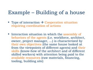 Example – Building of a house
• Type of interaction  Cooperation situation
  requiring coordination of actions

• Interaction situation in which the assembly of
  behaviors of the agents (i.e. workforce, architect,
  owner, project manager, ...) is characterized by
  their own objectives (the same house looked at
  from the viewpoints of different agents) and their
  skills (know-how of the architect and of different
  skilled workers) with attention being paid to the
  available resources (raw materials, financing,
  tooling, building site)
 