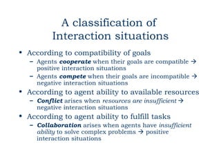 A classification of
          Interaction situations
• According to compatibility of goals
   – Agents cooperate when their goals are compatible 
     positive interaction situations
   – Agents compete when their goals are incompatible 
     negative interaction situations
• According to agent ability to available resources
   – Conflict arises when resources are insufficient 
     negative interaction situations
• According to agent ability to fulfill tasks
   – Collaboration arises when agents have insufficient
     ability to solve complex problems  positive
     interaction situations
 