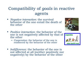 Compatibility of goals in reactive
             agents
• Negative interaction: the survival
  behavior of the one entail the death of
  the other

• Positive interaction: the behavior of the
  one is not negatively affected by that of
  the other
   – Cooperation: the behavior of the one is
     reinforced by the behavior of the other


• Indifference: the behavior of the one is
  not affected at all (neither positively nor
  negatively) by the behavior of the other
 