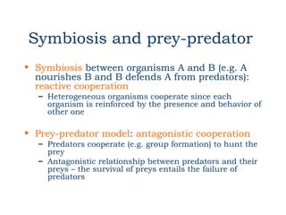 Symbiosis and prey-predator
• Symbiosis between organisms A and B (e.g. A
  nourishes B and B defends A from predators):
  reactive cooperation
  – Heterogeneous organisms cooperate since each
    organism is reinforced by the presence and behavior of
    other one

• Prey-predator model: antagonistic cooperation
  – Predators cooperate (e.g. group formation) to hunt the
    prey
  – Antagonistic relationship between predators and their
    preys – the survival of preys entails the failure of
    predators
 