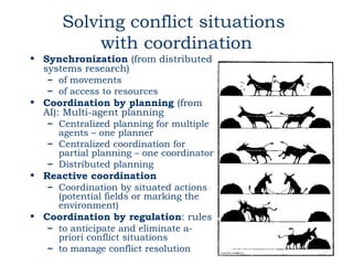 Solving conflict situations
          with coordination
• Synchronization (from distributed
  systems research)
   – of movements
   – of access to resources
• Coordination by planning (from
  AI): Multi-agent planning
   – Centralized planning for multiple
     agents – one planner
   – Centralized coordination for
     partial planning – one coordinator
   – Distributed planning
• Reactive coordination
   – Coordination by situated actions
     (potential fields or marking the
     environment)
• Coordination by regulation: rules
   – to anticipate and eliminate a-
     priori conflict situations
   – to manage conflict resolution
 