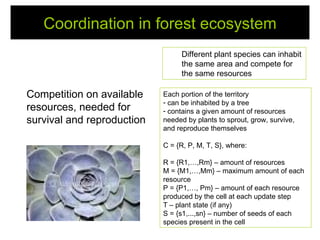Coordination in forest ecosystem
                                 Different plant species can inhabit
                                 the same area and compete for
                                 the same resources

Competition on available    Each portion of the territory
                            - can be inhabited by a tree
resources, needed for       - contains a given amount of resources
survival and reproduction   needed by plants to sprout, grow, survive,
                            and reproduce themselves

                            C = {R, P, M, T, S}, where:

                            R = {R1,…,Rm} – amount of resources
                            M = {M1,…,Mm} – maximum amount of each
                            resource
                            P = {P1,…, Pm} – amount of each resource
                            produced by the cell at each update step
                            T – plant state (if any)
                            S = {s1,...,sn} – number of seeds of each
                            species present in the cell
 