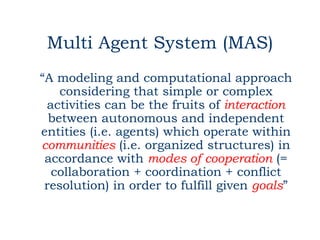 Multi Agent System (MAS)
“A modeling and computational approach
    considering that simple or complex
 activities can be the fruits of interaction
  between autonomous and independent
entities (i.e. agents) which operate within
communities (i.e. organized structures) in
 accordance with modes of cooperation (=
  collaboration + coordination + conflict
 resolution) in order to fulfill given goals”
 