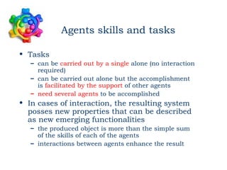 Agents skills and tasks

• Tasks
   – can be carried out by a single alone (no interaction
     required)
   – can be carried out alone but the accomplishment
     is facilitated by the support of other agents
   – need several agents to be accomplished
• In cases of interaction, the resulting system
  posses new properties that can be described
  as new emerging functionalities
   – the produced object is more than the simple sum
     of the skills of each of the agents
   – interactions between agents enhance the result
 