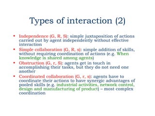 Types of interaction (2)
• Independence (G, R, S): simple juxtaposition of actions
  carried out by agent independently without effective
  interaction
• Simple collaboration (G, R, s): simple addition of skills,
  without requiring coordination of actions (e.g. When
  knowledge is shared among agents)
• Obstruction (G, r, S): agents get in touch in
  accomplishing their tasks, but they do not need one
  another
• Coordinated collaboration (G, r, s): agents have to
  coordinate their actions to have synergic advantages of
  pooled skills (e.g. industrial activities, network control,
  design and manufacturing of product) – most complex
  coordination
 