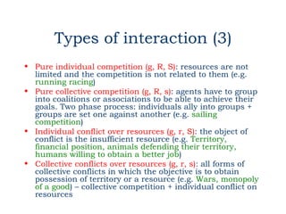 Types of interaction (3)
• Pure individual competition (g, R, S): resources are not
  limited and the competition is not related to them (e.g.
  running racing)
• Pure collective competition (g, R, s): agents have to group
  into coalitions or associations to be able to achieve their
  goals. Two phase process: individuals ally into groups +
  groups are set one against another (e.g. sailing
  competition)
• Individual conflict over resources (g, r, S): the object of
  conflict is the insufficient resource (e.g. Territory,
  financial position, animals defending their territory,
  humans willing to obtain a better job)
• Collective conflicts over resources (g, r, s): all forms of
  collective conflicts in which the objective is to obtain
  possession of territory or a resource (e.g. Wars, monopoly
  of a good) – collective competition + individual conflict on
  resources
 