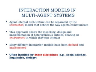 INTERACTION MODELS IN
          MULTI-AGENT SYSTEMS
• Agent internal architecture can be separated by the
  (interaction) model that defines the way agents communicate

• This approach allows the modelling, design and
  implementation of heterogeneous entities, sharing an
  environment in which they can interact

• Many different interaction models have been defined and
  implemented

• Often inspired by other disciplines (e.g., social science,
  linguistics, biology)
 