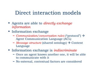Direct interaction models
• Agents are able to directly exchange
  information
• Information exchange
  – Communication/conversation rules (“protocol”) 
    Agent Communication Language (ACL)
  – Message structure (shared ontology)  Content
    Language
• Information exchange is indiscriminate
  – Once an agent knows another one, it will be able
    to communicate with it
  – No external, contextual factors are considered
 