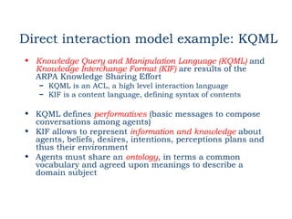 Direct interaction model example: KQML
• Knowledge Query and Manipulation Language (KQML) and
  Knowledge Interchange Format (KIF) are results of the
  ARPA Knowledge Sharing Effort
   – KQML is an ACL, a high level interaction language
   – KIF is a content language, defining syntax of contents

• KQML defines performatives (basic messages to compose
  conversations among agents)
• KIF allows to represent information and knowledge about
  agents, beliefs, desires, intentions, perceptions plans and
  thus their environment
• Agents must share an ontology, in terms a common
  vocabulary and agreed upon meanings to describe a
  domain subject
 