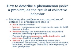 How to describe a phenomenon (solve
a problem) as the result of collective
              behavior
• Modeling the problem as a structured set of
  entities (i.e. organization) able to
  – Act in an environment
  – Interact: communicate and cooperate in order to fulfill
    (common) tasks
  – Perceive (locally) the environment and adapt their
    behavior according to perceptions
  – Possess their own resources, skills, tendencies and
    objectives (explicit or implicit)
  – Behave (e.g. plan actions) tending towards the
    satisfaction of objectives, taking into account available
    resources, according to their skills, and depending on
    their perceptions
 
