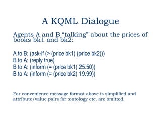 A KQML Dialogue
Agents A and B “talking” about the prices of
books bk1 and bk2:

A to B: (ask-if (> (price bk1) (price bk2)))
B to A: (reply true)
B to A: (inform (= (price bk1) 25.50))
B to A: (inform (= (price bk2) 19.99))


For convenience message format above is simplified and
attribute/value pairs for :ontology etc. are omitted.
 