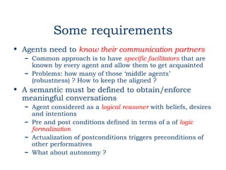 Some requirements
• Agents need to know their communication partners
  – Common approach is to have specific facilitators that are
    known by every agent and allow them to get acquainted
  – Problems: how many of those ‘middle agents’
    (robustness) ? How to keep the aligned ?
• A semantic must be defined to obtain/enforce
  meaningful conversations
  – Agent considered as a logical reasoner with beliefs, desires
    and intentions
  – Pre and post conditions defined in terms of a of logic
    formalization
  – Actualization of postconditions triggers preconditions of
    other performatives
  – What about autonomy ?
 
