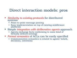 Direct interaction models: pros
• Similarity to existing protocols for distributed
  systems
   – Point-to-point message passing
   – Easy implementation on top of existing middleware
     platforms
• Simple integration with deliberative agents approach
   – Agents exchange facts conforming to some kind of
     formally defined ontology
• Formal semantics of ACLs can be easily specified
   – Communication semantics is related to agents’ beliefs,
     decisions, intentions
 