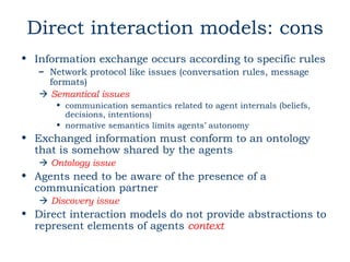 Direct interaction models: cons
• Information exchange occurs according to specific rules
   – Network protocol like issues (conversation rules, message
     formats)
    Semantical issues
      • communication semantics related to agent internals (beliefs,
        decisions, intentions)
      • normative semantics limits agents’ autonomy
• Exchanged information must conform to an ontology
  that is somehow shared by the agents
    Ontology issue
• Agents need to be aware of the presence of a
  communication partner
    Discovery issue
• Direct interaction models do not provide abstractions to
  represent elements of agents context
 