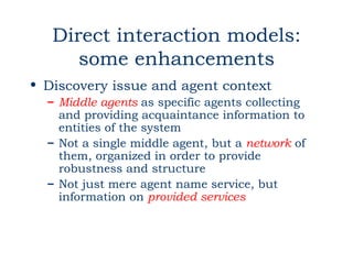 Direct interaction models:
      some enhancements
• Discovery issue and agent context
  – Middle agents as specific agents collecting
    and providing acquaintance information to
    entities of the system
  – Not a single middle agent, but a network of
    them, organized in order to provide
    robustness and structure
  – Not just mere agent name service, but
    information on provided services
 
