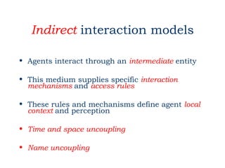 Indirect interaction models

• Agents interact through an intermediate entity

• This medium supplies specific interaction
  mechanisms and access rules

• These rules and mechanisms define agent local
  context and perception

• Time and space uncoupling

• Name uncoupling
 