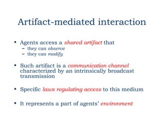 Artifact-mediated interaction

• Agents access a shared artifact that
   – they can observe
   – they can modify

• Such artifact is a communication channel
  characterized by an intrinsically broadcast
  transmission

• Specific laws regulating access to this medium

• It represents a part of agents’ environment
 