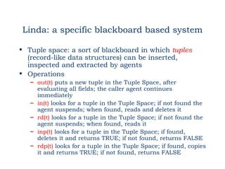 Linda: a specific blackboard based system

• Tuple space: a sort of blackboard in which tuples
  (record-like data structures) can be inserted,
  inspected and extracted by agents
• Operations
   – out(t) puts a new tuple in the Tuple Space, after
     evaluating all fields; the caller agent continues
     immediately
   – in(t) looks for a tuple in the Tuple Space; if not found the
     agent suspends; when found, reads and deletes it
   – rd(t) looks for a tuple in the Tuple Space; if not found the
     agent suspends; when found, reads it
   – inp(t) looks for a tuple in the Tuple Space; if found,
     deletes it and returns TRUE; if not found, returns FALSE
   – rdp(t) looks for a tuple in the Tuple Space; if found, copies
     it and returns TRUE; if not found, returns FALSE
 