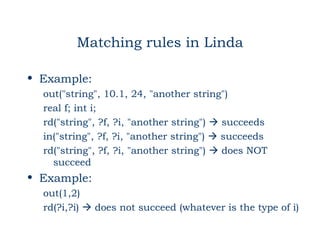 Matching rules in Linda

• Example:
  out("string", 10.1, 24, "another string")
  real f; int i;
  rd("string", ?f, ?i, "another string")  succeeds
  in("string", ?f, ?i, "another string")  succeeds
  rd("string", ?f, ?i, "another string")  does NOT
    succeed
• Example:
  out(1,2)
  rd(?i,?i)  does not succeed (whatever is the type of i)
 