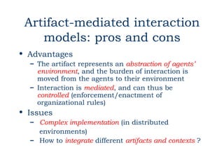 Artifact-mediated interaction
    models: pros and cons
• Advantages
  – The artifact represents an abstraction of agents’
    environment, and the burden of interaction is
    moved from the agents to their environment
  – Interaction is mediated, and can thus be
    controlled (enforcement/enactment of
    organizational rules)
• Issues
  – Complex implementation (in distributed
    environments)
  – How to integrate different artifacts and contexts ?
 