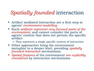 Spatially founded interaction
• Artifact mediated interaction are a first step in
  agents’ environment modelling
• Such artifacts represent very focused parts of the
  environment, and cannot consider the parts of
  agents’ context that does not pertain the specific
  artifact
   – They represent a single specific context of interaction
• Other approaches bring the environment
  metaphor to a deeper level, providing spatially
  founded interaction mechanisms
• Spatial features of the environment are explicitily
  considered by interaction mechanisms
 
