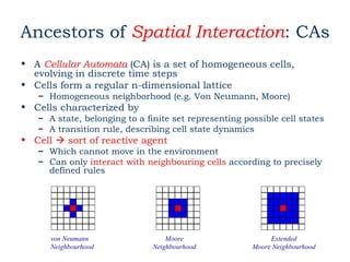 Ancestors of Spatial Interaction: CAs
• A Cellular Automata (CA) is a set of homogeneous cells,
  evolving in discrete time steps
• Cells form a regular n-dimensional lattice
   – Homogeneous neighborhood (e.g. Von Neumann, Moore)
• Cells characterized by
   – A state, belonging to a finite set representing possible cell states
   – A transition rule, describing cell state dynamics
• Cell  sort of reactive agent
   – Which cannot move in the environment
   – Can only interact with neighbouring cells according to precisely
     defined rules




      von Neumann                 Moore                     Extended
      Neighbourhood           Neighbourhood            Moore Neighbourhood
 