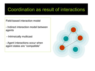 Coordination as result of interactions

Field-based interaction model

- Indirect interaction model between
agents

- Intrinsically multicast

- Agent interactions occur when
agent states are “compatible”
 