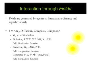 Interaction through Fields
• Fields are generated by agents to interact at-a-distance and
  asynchronously

• f = <Wf, Diffusionf, Comparef, Composef>
   – Wf: set of field values
   – Diffusionf: P X Wf X P Wf X…XWf
     field distribution function
   – Composef: Wf …XWf Wf
     field composition function
   – Comparef: Wf X Wf  {True, False}
      field comparison function
 