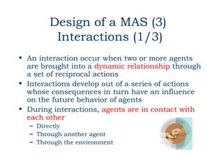 Design of a MAS (3)
         Interactions (1/3)
• An interaction occur when two or more agents
  are brought into a dynamic relationship through
  a set of reciprocal actions
• Interactions develop out of a series of actions
  whose consequences in turn have an influence
  on the future behavior of agents
• During interactions, agents are in contact with
  each other
  – Directly
  – Through another agent
  – Through the environment
 