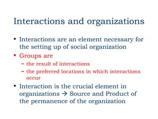 Interactions and organizations
• Interactions are an element necessary for
  the setting up of social organization
• Groups are
  – the result of interactions
  – the preferred locations in which interactions
    occur
• Interaction is the crucial element in
  organizations  Source and Product of
  the permanence of the organization
 