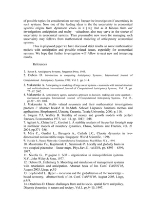 of possible topics for considerations we may foresee the investigation if uncertainty in
such systems. Now one of the leading ideas is the the uncertainty in economical
systems origins from dynamical chaos in it [14]. But as it follows from our
investigations anticipation and multy – valuedness also may serve as the source of
uncertainty in economical systems. Then presumable new tools for managing such
uncertainty may follows from mathematical modeling of anticipatory economical
systems.
         Thus in proposed paper we have discussed strict results on some mathematical
models with anticipation and possible related issues, especially for economical
systems. We hope that further investigation will follow to next new and interesting
results.

          References

1. Rosen R. Anticipatory Systems. Pergamon Press. 1985.
2. Dubois D. Introduction to computing Anticipatory Systems.. International Journal of
Computational Anticipatory .Systems, 1998. Vol. 2. pp. 3-14.
3. Makarenko A. Anticipating in modeling of large social systems - neuronets with internal structure
     and multivaluedness. International .Journal of .Computational Anticipatory Systems, Vol. 13., pp.
     77 - 92. 2002.
4.   Makarenko A. Anticipatory agents, scenarios approach in decision- making and some quantum –
     mechanical analogies. International Journal of Computational Anticipatory Systems, Vol. 15.,
     pp.217 - 225. 2004.
5. Makarenko A. Multi- valued neuronets and their mathematical investigations
problem // Abstract books5 th Int.Math. School: Liapunov functions method and
applications. Simpheropol, Ukraine, Creamia, Tavria University, 2000. p. 116.
6. Sargent T.J, Wallice B. Stability of money and growth models with perfect
foresees. Econometrica 1973, vol. 41. pp. 1043–1048.
7. Agliari A., Chiarella C., Gardini L. A stability analysis of the perfect foresight map
in nonlinear models of monetary dynamics, Chaos, Solitons and Fractals, vol. 21
2004. pp.371 -386.
8. Mira C., Gardini L., Barugola A., Cathala J.C., Chaotic dynamics in two-
dimensional noninvertible maps. Singapore: World Scientific, 1996.
9. Haykin S., Neural Networks: Comprehensive Foundations. MacMillan: N.Y., 1994.
10. Maistrenko Yu., Kapitaniak T., Szuminski P. Locally and globally basin in
two coupled piecewise – linear maps. Phys.Rev.E , vol.E56, pp. 6393 – 6399,
1997.
11. Nicolis G., Prigogine I. Self – organization in nonequilibrium systems.
N.Y., John Wiley & Sons, 1977.
12. Dubois D., Holmberg S. Modeling and simulation of management systems
with retardation and anticipation. Abstract book of Int. Conf. CASYS’05,
August 2005, Liege, p.5/5
13. Leydersdirf L. Hyper – incursion and the globalization of the knowledge –
based economy. Abstract book of Int. Conf. CASYS’05, August 2005, Liege,
p.8/8.
14. Dendrinos D. Chaos: challenges from and to socio- spatial form and policy.
Discrete dynamics in nature and society. Vol.1, pp.9- 15, 1997.
 