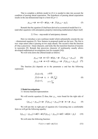 That to complete a definite model in (3) it is needed to take into account the
condition of passing ahead expectation. The hypothesis of passing ahead expectation
results in the one-dimensional map in a form for pt+1:

                 pt +1 = α ⋅ m + (1 − α ) pt − α ⋅ f ( pt +1 − pt ),                   (5)

       Remark that the equation (5) had been derived as economical model but it is
(and other equations with anticipatory property) interesting mathematical object itself.

                     2.3 Two – step model of anticipatory element

        Here we introduce a new nonlinear model which substantially extends the one
– dimensional equation (5). New features in proposed model are the next. The first is
two- steps nature (that is passing on two steps ahead). The second is that the function
f(?) has a piecewise - linear character, and looks like the transition function of neurons
in neuronets [9]. Remark that piecewise character of nonlinearity usually allows
developed mathematical investigations (see for example [10]).
        We will write down the offered model as follows:

                        pt +1 = α ⋅ m + (1 − α ) pt − α ⋅ f ( pt + 2 − pt +1 )       ( 6)
                       
                        pt + 2 = α ⋅ m + (1 − α ) pt +1 − α ⋅ f ( pt + 2 − pt +1 )   (7 )

       The function f(x) depends on to the parameter a and has the following
expression:

                         f ( x) = 0,     x≤0
                        
                         f ( x) = α ⋅ x, x ∈ (0, 1α ]                                 (8)
                         f ( x) = 1,
                                         x > 1α


       3 Model investigations
       3.1 Inverse function representation

       We will rewrite equation (7) thus, that pt + 2 were found for the right side of
equation.
             ( pt + 2 − pt +1 ) + α ⋅ f ( pt + 2 − pt +1 ) = α ⋅ m − α ⋅ pt +1     (9)

      We will put this in right part of equation (6). Converting into a comfortable
form we will get the following equality:

       ( pt + 2 − pt +1 ) + α (1 − α ) f ( pt + 2 − pt +1 ) = α (1 − α )(m − pt )     (10)

       We will enter the following function:

                               V ( x) = x + α (1 − α ) f ( x)                         (11)
 