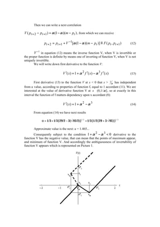 Then we can write a next correlation

V ( pt + 2 − pt +1 ) = α (1 − α )(m − pt ) , from which we can receive

                pt + 2 = pt +1 + V −1[α (1 − α )(m − pt )] ≡ F ( pt , pt +1 )       (12)

       V −1 in equation (12) means the inverse function V, when V is invertible or
the proper function is definite by means one of inverting of function V, when V is not
uniquely invertible.
       We will write down first derivative to the function V:

                              V ′( x) = 1 + α 2 f ′( x) − α 3 f ′( x)               (13)

        First derivative (13) to the function V at x < 0 that x > 1α has independent
from a value, according to properties of function f, equal to 1 accordant (11). We are
interested at the value of derivative function V at x ∈ (0,1/ α ] , so at exactly in this
interval the function of f matters dependency upon x accordant (8):

                              V ′( x) = 1 + α 2 − α 3                               (14)

       From equation (14) we have next results

             α = 1/3 + 1/3{29/2 − 3(√ 93/2)}1/ 3 + 1/3{1/2{29 + 3 √ 93}}1/ 3

       Approximate value is the next: a = 1.465...
                                                      2      3
       Consequently subject to the condition 1 + α − α < 0 derivative to the
function V has the negative value, that can mean that the points of maximum appear,
and minimum of function V. And accordingly the ambiguousness of invertability of
function V appears which is represented on Picture 1.
 