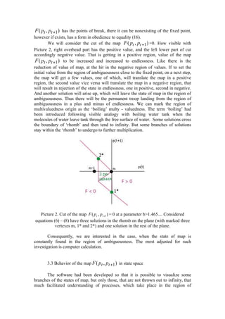 F ( pt , pt +1 ) has the points of break, there it can be nonexisting of the fixed point,
however if exists, has a form in obedience to equality (16).
         We will consider the cut of the map F ( pt , pt +1 ) =0. How visible with
Picture 2, right overhead part has the positive value, and the left lower part of cut
accordingly negative value. That is getting in a positive region, value of the map
 F ( pt , pt +1 ) to be increased and increased to endlessness. Like there is the
reduction of value of map, at the hit in the negative region of values. If to set the
initial value from the region of ambiguousness close to the fixed point, on a next step,
the map will get a few values, one of which, will translate the map in a positive
region, the second value vice versa will translate the map in a negative region, that
will result in rejection of the state in endlessness, one in positive, second in negative.
And another solution will arise up, which will leave the state of map in the region of
ambiguousness. Thus there will be the permanent troop landing from the region of
ambiguousness in a plus and minus of endlessness. We can mark the region of
multivaluedness origin as the ‘boiling’ multy - valuedness. The term ‘boiling’ had
been introduced following visible analogy with boiling water tank when the
molecules of water leave tank through the free surface of water. Some solutions cross
the boundary of ‘rhomb’ and then tend to infinity. But some branches of solutions
stay within the ‘rhomb’ to undergo to further multiplication.




   Picture 2. Cut of the map F ( pt , p t +1 ) = 0 at a parameter b>1.465.... Considered
equations (6) – (8) have three solutions in the rhomb on the plane (with marked three
           vertexes m, 1* and 2*) and one solution in the rest of the plane.

        Consequently, we are interested in the case, when the state of map is
constantly found in the region of ambiguousness. The most adjusted for such
investigation is computer calculation.


       3.3 Behavior of the map F ( pt , pt +1 ) in state space

       The software had been developed so that it is possible to visualize some
branches of the states of map, but only those, that are not thrown out to infinity, that
much facilitated understanding of processes, which take place in the region of
 