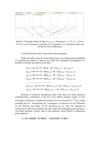 Picture 5. The graph of forks of map F ( pt , p t +1 ) . Parameters: a = 2.5, m = 5, p0=m-
 0.15, p1=m-0.2, limitation is maximal: m+1, minimum: m-1, without the forks, that
                            are thrown out on endlessness.


       3.4 Generalization to the N-step model with anticipating

       Further possible extension of the model consist in considering the possibilities
of increasing the number of steps in the model For subsequent investigations it is
possible to consider the model of such form:

             pt +1 = α ⋅ m + (1 − α ) pt − α ⋅ f ( pt + N − pt + N −1 )
            p
             t + 2 = α ⋅ m + (1 − α ) pt +1 − α ⋅ f ( pt + N − pt + N −1 )
             pt + 3 = α ⋅ m + (1 − α ) pt + 2 − α ⋅ f ( pt + N − pt + N −1 )
            
             pt + 4 = α ⋅ m + (1 − α ) pt + 3 − α ⋅ f ( pt + N − pt + N −1 )
            ...........................................
            
             pt + N −1 = α ⋅ m + (1 − α ) pt + N − 2 − α ⋅ f ( pt + N − pt + N −1 )
            
             pt + N = α ⋅ m + (1 − α ) pt + N −1 − α ⋅ f ( pt + N − pt + N −1 )
        Research of nonlinear anticipating model with piece-vise linear functions
confirmed basic conformities to the law in the offered nonlinear model. At first
                                                                      −1
accordance of behavior is confirmed by nature of reverse functions V ( pt ) which
remember the two – dimensional case. A parameter a would turn out very influential
on the behavior and nature of the map F ( pt , pt +1 ) , that was expected at
construction of the given nonlinear two-step model with anticipating and with piece-
vise linear functions. Critical value to the parameter which follows to bifurcation
points appear at:

        α = 1/3 + 1/3{29/2 − 3(√ 93/2)}1/ 3 + 1/3{1/2{29 + 3 √ 93}}1/ 3
 