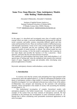 Some Two- Steps Discrete- Time Anticipatory Models
             with ‘Boiling’ Multivaluedness.

               Alexander.S.Makarenko, Alexander S. Stashenko

                  Institute of Applied System Analysis at
              National Technical University of Ukraine (KPI),
                 37 Pobedy Avenue, Kiev, 03056, Ukraine,
        E-mail: makalex@i.com.ua ; makalex@mmsa.ntu-kpi.kiev.ua.


Abstract


In this paper it is described and investigated some class of models and the
concept which can make a universal methodological background for difficult
social, economic and public systems concerning different spatial and time
scales and hierarchical levels. These are nonlinear models of difficult processes
with foresight expectations. In the review some existing models with foresight
expectations is presented, and the new nonlinear model with the behavior
similar to models of neural network is offered. The offered model has next
differences from existing. At first the model is anticipatory, that is passing on
two steps ahead, and secondly the function f (?) has a piecewise - linear
character, and looks like the activation function of neurons.
The condition for multivaludness had been found. Such multivaluedness is of
special type of 'boiling tank' when the multiplicity had created at the restricted
region of space. Suggested concept and principles allow developing some
practical applications of models.

Keywords: anticipatory element; multivaluedness; society models


       1. Introduction

        It is known well, that the systems with anticipating have large prospects both
in theoretical, and in the applied aspects [1, 2]. But for subsequent development of the
theory of anticipatory systems a large number of concrete examples of such systems
should be investigated. As it was indicated in the previous works of one of the authors
(A.Makarenko) very prospect and interesting are the neuronets with anticipating
elements, which corresponds to the models of society with accounting the mentality
of individuals [3 - 5].
        The mathematical investigation of complex hierarchical models with
anticipatory property is the further research task. At present work we consider the
example of the system from one basic element of anticipatory network. We had
considered as the prototype the investigations of some economical models [6 - 8].
Remark that it allows considering some presumable economical applications at the
end of our paper.
 