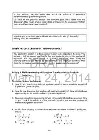 DRAFT
March 24, 2014
100
What to REFLECT ON and FURTHER UNDERSTAND:
Activity 8: My Understanding of Equations Transformable to Quadratic
Equations
Directions: Answer the following.
1. How do you transform a rational algebraic equation into a quadratic equation?
Explain and give examples.
2. How do you determine the solutions of quadratic equations? How about rational
algebraic equations transformable to quadratic equations?
3. Suppose a quadratic equation is derived from a rational algebraic equation. How
do you check if the solutions of the quadratic equation are also the solutions of
the rational algebraic equation?
4. Which of the following equations have extraneous roots or solutions? Justify your
answer.
a.
12
7
1
11



xx
c. 2
8
63 2



x
x
x
b. x
x
xx
215
5
52



d.
5
8
3
2
5
43




x
x
In this section, the discussion was about the solutions of equations
transformable to quadratic equations.
Go back to the previous section and compare your initial ideas with the
discussion. How much of your initial ideas are found in the discussion? Which
ideas are different and need revision?
Now that you know the important ideas about the topic, let’s go deeper by
moving on to the next section.
You goal in this section is to take a closer look at some aspects of the topic. You
are going to think deeper and test further your understanding of the solution of
equations that are transformable to quadratic equations. After doing the
following activities, you should be able to answer this important question: How
does the concept of quadratic equation used in solving real-life problems?
 