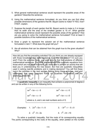 DRAFT
March 24, 2014
116
5. What general mathematical sentence would represent the possible areas of the
gardens? Describe the sentence.
6. Using the mathematical sentence formulated, do you think you can find other
possible dimensions of the gardens that Mr. Bayani wants to make? If YES, how?
If NOT, explain.
7. Suppose the length of each garden that Mr. Bayani wants to make is 3 m longer
than its width and the area of the smallest garden is 10 m2. What general
mathematical sentence would represent the possible areas of the gardens? How
are you going to solve the mathematical sentence formulated? Find at least 3
possible solutions of the mathematical sentence.
8. Draw a graph to represent the solution set of the mathematical sentence
formulated in item 7. What does the graph tell you?
9. Are all solutions that can be obtained from the graph true to the given situation?
Why?
A quadratic inequality is an inequality that contains a polynomial of degree 2
and can be written in any of the following forms.
Examples: 1. 0152 2
 xx 3. 053- 2
 rr
2. ss 292
 4. 1042
 tt
To solve a quadratic inequality, find the roots of its corresponding equality.
The points corresponding to the roots of the equality, when plotted on the number
How did you find the preceding activities? Do you think you are already equipped
with those knowledge and skills needed to learn the new lesson? I’m sure you
are!!! From the activities done, you were able to find the solutions of different
mathematical sentences. You were able to differentiate quadratic equations from
those which are not. More important, you were able to perform an activity that will
lead you in understanding the new lesson. But how are quadratic inequalities
used in solving real-life problems and in making decisions? You will find these
out in the activities in the next section. Before doing these activities, read and
understand first some important notes on Quadratic Inequalities and the
examples presented.
0cba 2
 xx 0cba 2
 xx
0cba 2
 xx 0cba 2
 xx
where a, b, and c are real numbers and a ≠ 0.
 
