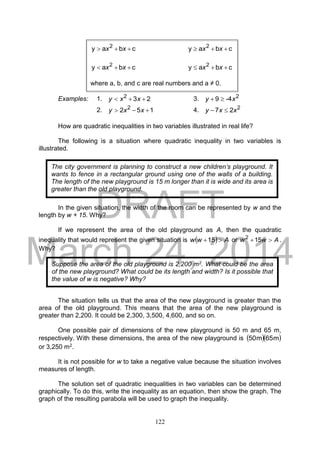 DRAFT
March 24, 2014
122
Examples: 1. 232
 xxy 3. 2
-49 xy 
2. 152 2
 xxy 4. 2
27 xxy 
How are quadratic inequalities in two variables illustrated in real life?
The following is a situation where quadratic inequality in two variables is
illustrated.
In the given situation, the width of the room can be represented by w and the
length by w + 15. Why?
If we represent the area of the old playground as A, then the quadratic
inequality that would represent the given situation is   Aww 15 or Aww 152
.
Why?
The situation tells us that the area of the new playground is greater than the
area of the old playground. This means that the area of the new playground is
greater than 2,200. It could be 2,300, 3,500, 4,600, and so on.
One possible pair of dimensions of the new playground is 50 m and 65 m,
respectively. With these dimensions, the area of the new playground is   m65m50
or 3,250 m2.
It is not possible for w to take a negative value because the situation involves
measures of length.
The solution set of quadratic inequalities in two variables can be determined
graphically. To do this, write the inequality as an equation, then show the graph. The
graph of the resulting parabola will be used to graph the inequality.
cbay 2
 xx cbay 2
 xx
cbay 2
 xx cbay 2
 xx
where a, b, and c are real numbers and a ≠ 0.
The city government is planning to construct a new children’s playground. It
wants to fence in a rectangular ground using one of the walls of a building.
The length of the new playground is 15 m longer than it is wide and its area is
greater than the old playground.
Suppose the area of the old playground is 2,200 m2. What could be the area
of the new playground? What could be its length and width? Is it possible that
the value of w is negative? Why?
 