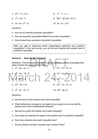 DRAFT
March 24, 2014
126
3. 0274 2
 tt 8. 112
 xx
4. 3102
 xx 9.     03294 2
 hh
5. 0512 2
 xx 10. 2
3215 xx 
Questions:
a. How do you describe quadratic inequalities?
b. How are quadratic inequalities different from linear inequalities?
c. Give at least three examples of quadratic inequalities.
Activity 5: Describe My Solutions!
Directions: Find the solution set of each of the following quadratic inequalities then
graph. Answer the questions that follow.
1. 01492
 xx 6. 012112 2
 tt
2. 016102
 rr 7. 0583 2
 xx
3. 562
 xx 8. 14 2
p
4. 1072
 mm 9. 01432 2
 xx
5. 01452
 xx 10. 523 2
 qq
Questions:
a. How did you find the solution set of each inequality?
b. What mathematics concepts or principles did you apply to come up with the
solution set of each mathematical sentence?
c. How did you graph the solution set of each inequality?
d. How would you describe the graph of the solution set of a quadratic inequality?
e. How many solutions does each inequality have?
f. Are the solution/s of each inequality real numbers? Why?
Were you able to determine which mathematical sentences are quadratic
inequalities? In the next activity, you will find and describe the solution sets of
quadratic inequalities.
 