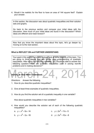 DRAFT
March 24, 2014
131
4. Would it be realistic for the floor to have an area of 144 square feet? Explain
your answer.
What to REFLECT ON and FURTHER UNDERSTAND:
Activity 9: How Well I Understood…
Directions: Answer the following.
1. How do you describe quadratic inequalities?
2. Give at least three examples of quadratic inequalities.
3. How do you find the solution set of a quadratic inequality in one variable?
How about quadratic inequalities in two variables?
4. How would you describe the solution set of each of the following quadratic
inequalities?
a. 1492
 xxy c. 5112 2
 xxy
b. 1832
 xxy d. 8103 2
 xxy
Your goal in this section is to take a closer look at some aspects of the topic. You
are going to think deeper and test further your understanding of quadratic
inequalities. After doing the following activities, you should be able to answer the
following question: “How are quadratic inequalities used in solving real-life
problems and in making decisions?”
In this section, the discussion was about quadratic inequalities and their solution
sets and graphs.
Go back to the previous section and compare your initial ideas with the
discussion. How much of your initial ideas are found in the discussion? Which
ideas are different and need revision?
Now that you know the important ideas about this topic, let’s go deeper by
moving on to the next section.
 